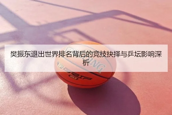 樊振东退出世界排名背后的竞技抉择与乒坛影响深析