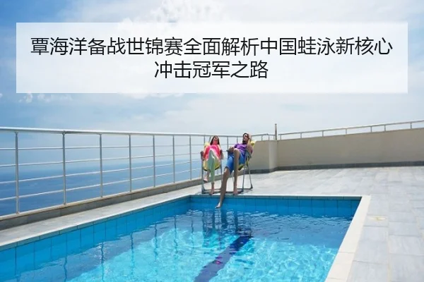 覃海洋备战世锦赛全面解析中国蛙泳新核心冲击冠军之路