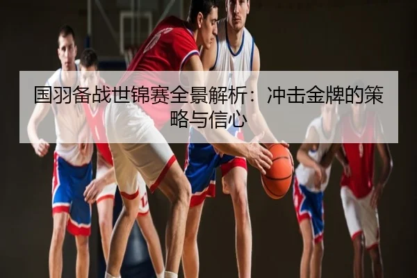 国羽备战世锦赛全景解析：冲击金牌的策略与信心