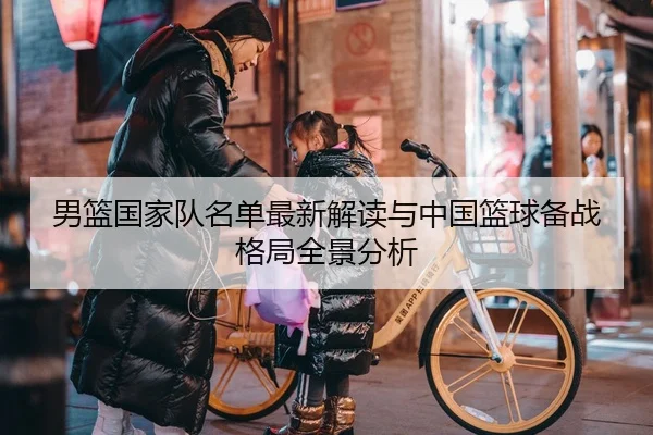 男篮国家队名单最新解读与中国篮球备战格局全景分析