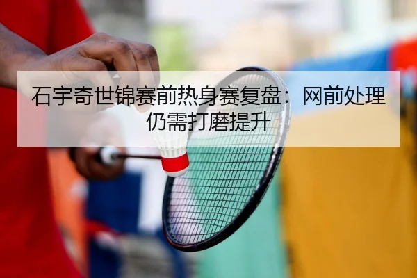 石宇奇世锦赛前热身赛复盘：网前处理仍需打磨提升