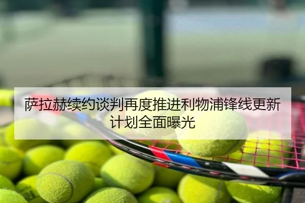 萨拉赫续约谈判再度推进利物浦锋线更新计划全面曝光