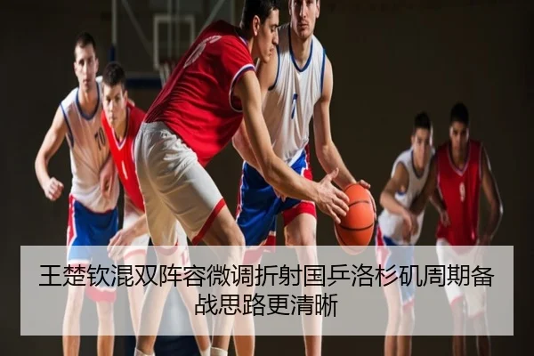 王楚钦混双阵容微调折射国乒洛杉矶周期备战思路更清晰