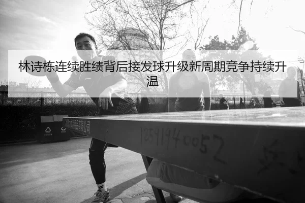 林诗栋连续胜绩背后接发球升级新周期竞争持续升温