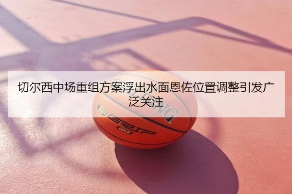 切尔西中场重组方案浮出水面恩佐位置调整引发广泛关注