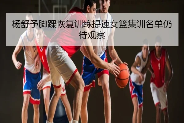 杨舒予脚踝恢复训练提速女篮集训名单仍待观察