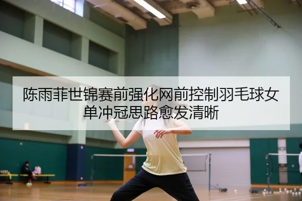 陈雨菲世锦赛前强化网前控制羽毛球女单冲冠思路愈发清晰