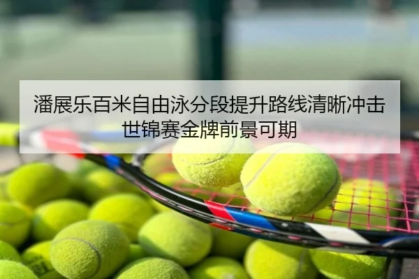 潘展乐百米自由泳分段提升路线清晰冲击世锦赛金牌前景可期