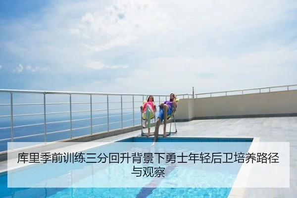 库里季前训练三分回升背景下勇士年轻后卫培养路径与观察