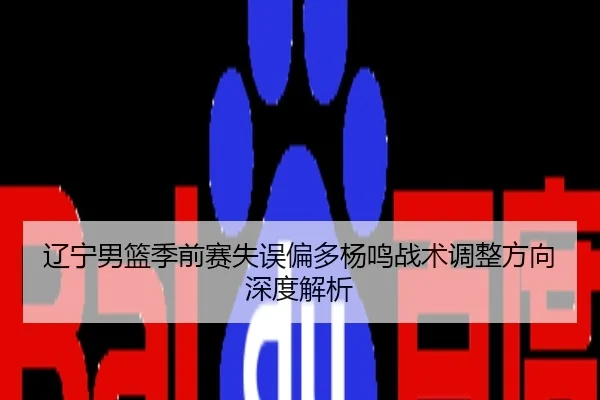 辽宁男篮季前赛失误偏多杨鸣战术调整方向深度解析