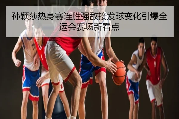孙颖莎热身赛连胜强敌接发球变化引爆全运会赛场新看点