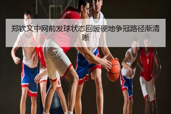 郑钦文中网前发球状态回暖硬地争冠路径渐清晰